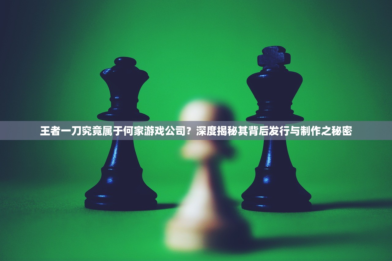 王者一刀究竟属于何家游戏公司？深度揭秘其背后发行与制作之秘密