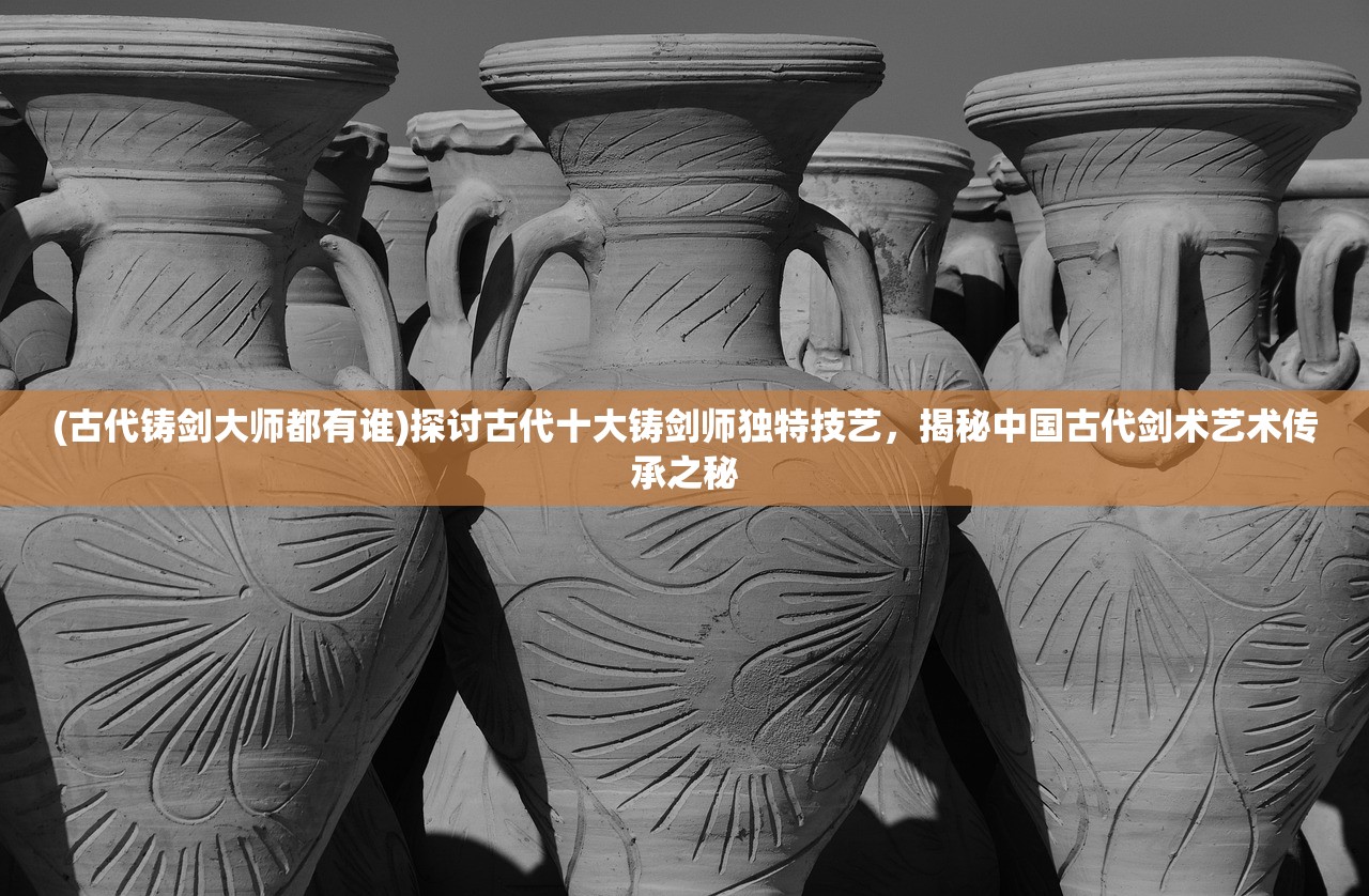 (古代铸剑大师都有谁)探讨古代十大铸剑师独特技艺，揭秘中国古代剑术艺术传承之秘