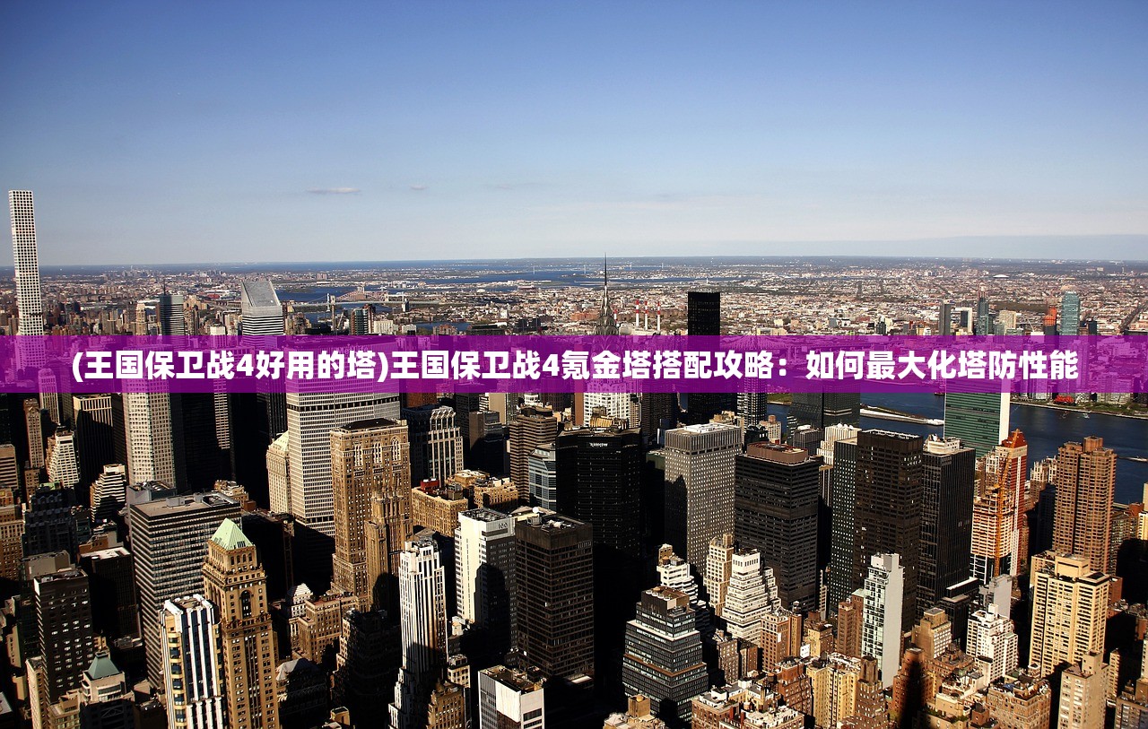 (王国保卫战4好用的塔)王国保卫战4氪金塔搭配攻略：如何最大化塔防性能