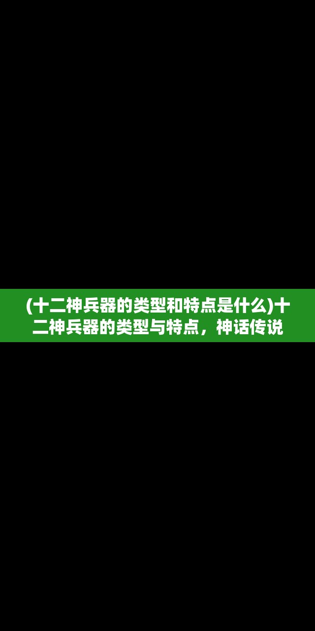 (十二神兵器的类型和特点是什么)十二神兵器的类型与特点，神话传说中的神秘武器解析