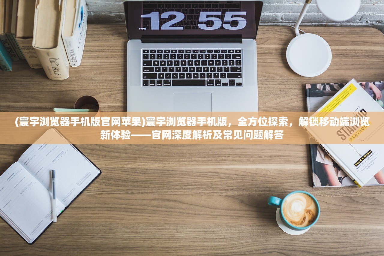 (寰宇浏览器手机版官网苹果)寰宇浏览器手机版，全方位探索，解锁移动端浏览新体验——官网深度解析及常见问题解答