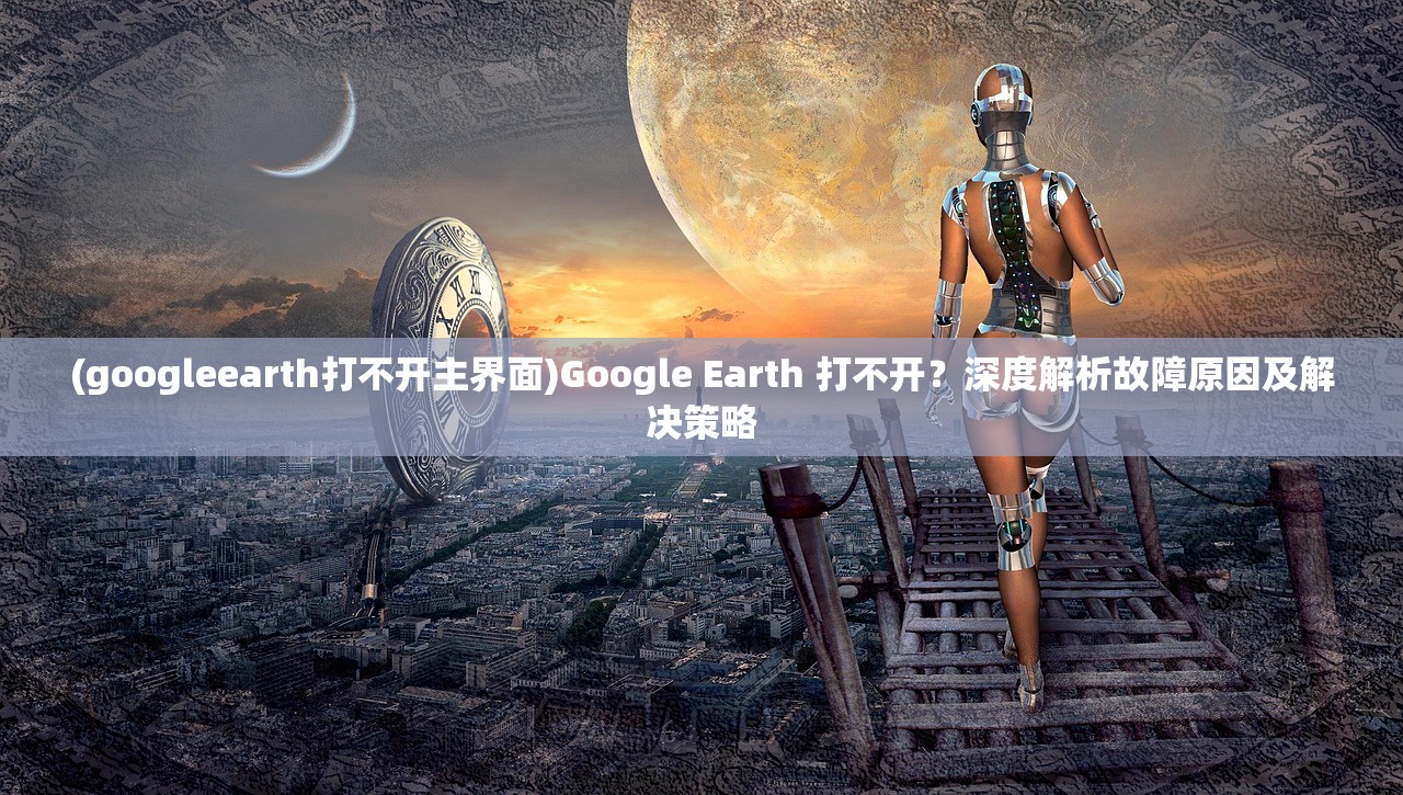 (googleearth打不开主界面)Google Earth 打不开？深度解析故障原因及解决策略