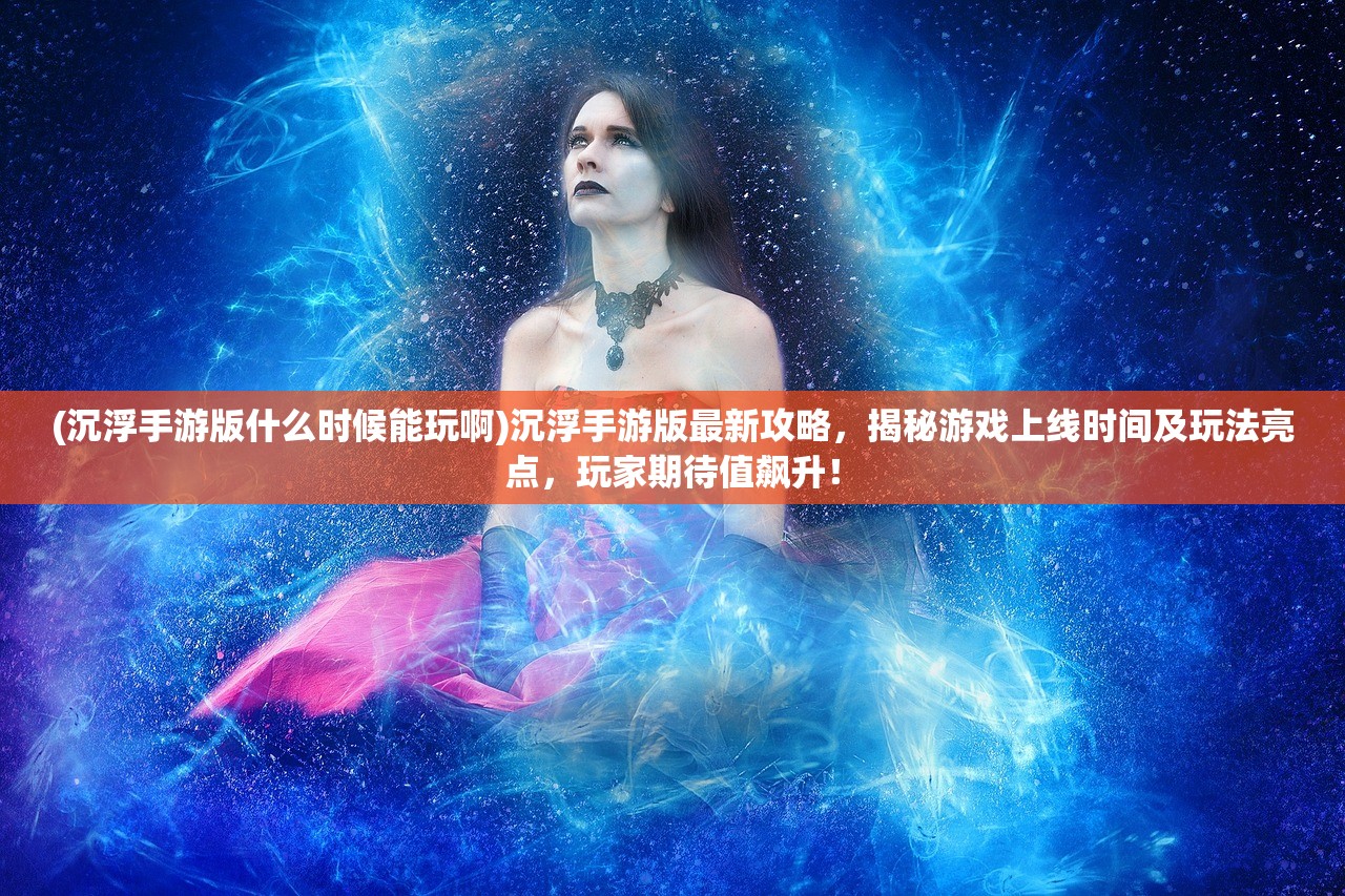 (沉浮手游版什么时候能玩啊)沉浮手游版最新攻略，揭秘游戏上线时间及玩法亮点，玩家期待值飙升！